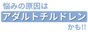 悩みの原因は"アダルとチルドレン"かも!!