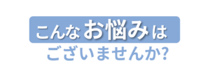 こんなお悩みはございませんか？